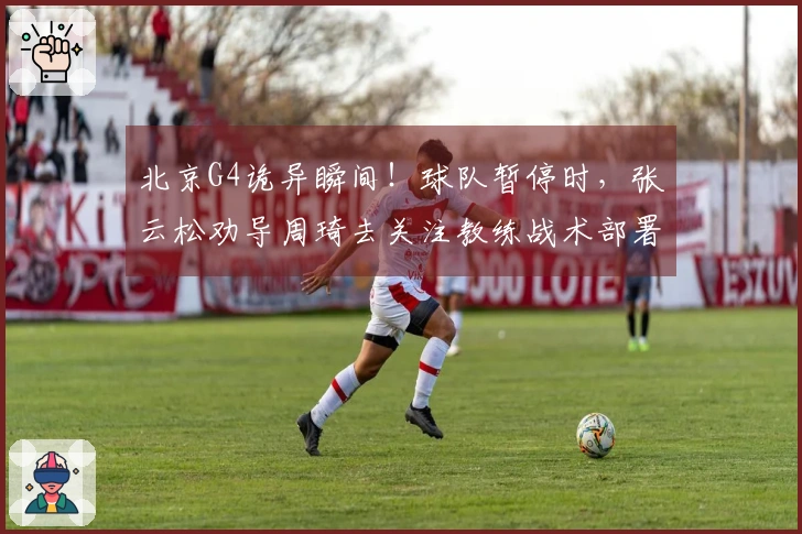 北京G4诡异瞬间！球队暂停时，张云松劝导周琦去关注教练战术部署！