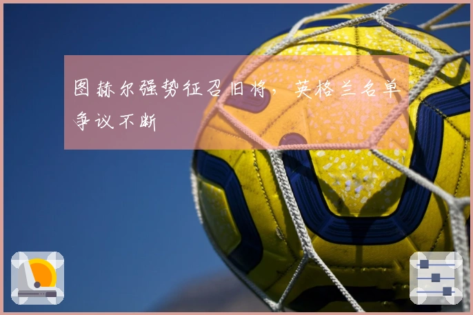 图赫尔强势征召旧将，英格兰名单争议不断