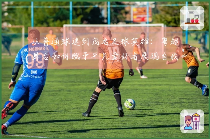 从普通球迷到茂名足球英雄:粤超舞台如何赋予平凡爱好者展现自我的机会