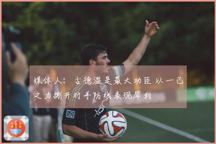 媒体人：古德温是最大功臣 以一己之力撕开对手防线表现犀利